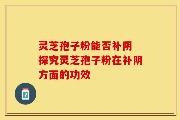 灵芝孢子粉能否补阴 探究灵芝孢子粉在补阴方面的功效 灵芝孢子粉能否补阴 探究灵芝孢子粉在补阴方面的功效