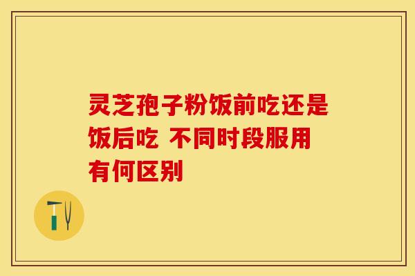 灵芝孢子粉饭前吃还是饭后吃 不同时段服用有何区别