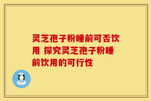 灵芝孢子粉睡前可否饮用 探究灵芝孢子粉睡前饮用的可行性