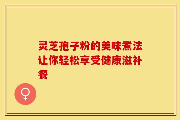 灵芝孢子粉的美味煮法让你轻松享受健康滋补餐