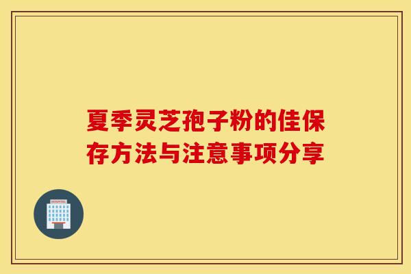 夏季灵芝孢子粉的佳保存方法与注意事项分享