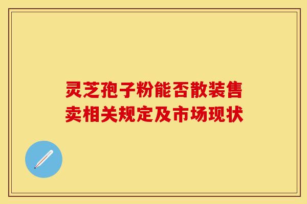 灵芝孢子粉能否散装售卖相关规定及市场现状 灵芝孢子粉能否散装售卖相关规定及市场现状