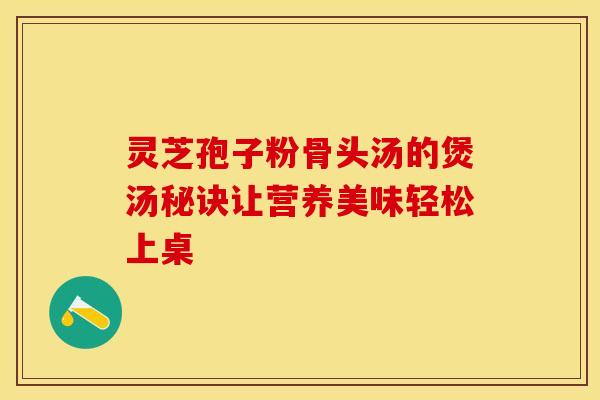 灵芝孢子粉骨头汤的煲汤秘诀让营养美味轻松上桌