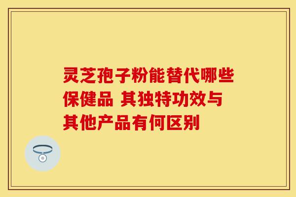 灵芝孢子粉能替代哪些保健品 其独特功效与其他产品有何区别