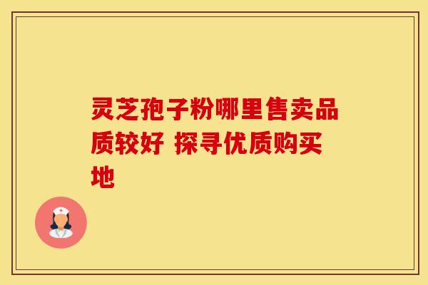 灵芝孢子粉哪里售卖品质较好 探寻优质购买地