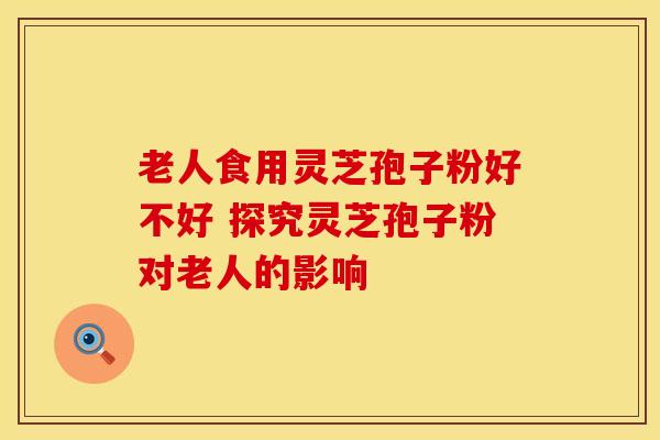 老人食用灵芝孢子粉好不好 探究灵芝孢子粉对老人的影响
