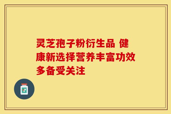 灵芝孢子粉衍生品 健康新选择营养丰富功效多备受关注