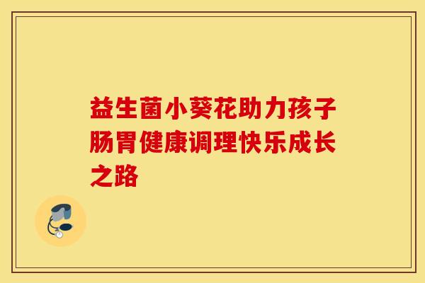 益生菌小葵花助力孩子肠胃健康调理快乐成长之路 益生菌小葵花助力孩子肠胃健康调理快乐成长之路