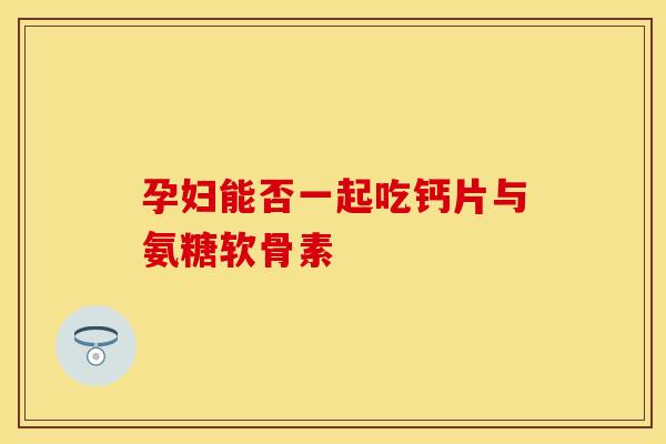 孕妇能否一起吃钙片与氨糖软骨素