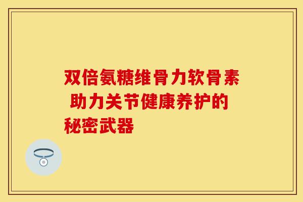 双倍氨糖维骨力软骨素 助力关节健康养护的秘密武器