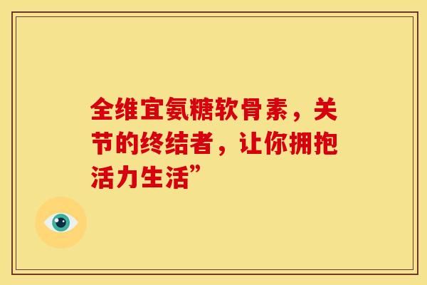 全维宜氨糖软骨素，关节的终结者，让你拥抱活力生活”