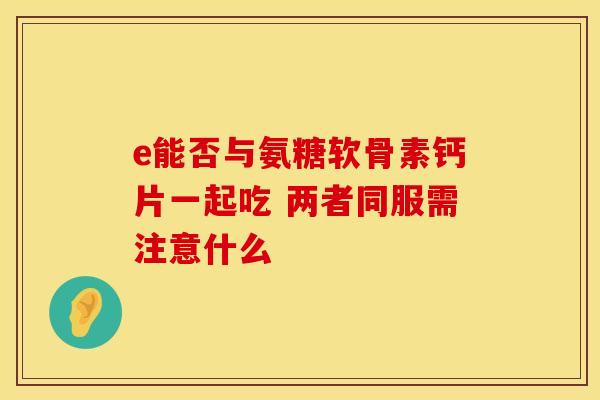 e能否与氨糖软骨素钙片一起吃 两者同服需注意什么 e能否与氨糖软骨素钙片一起吃 两者同服需注意什么