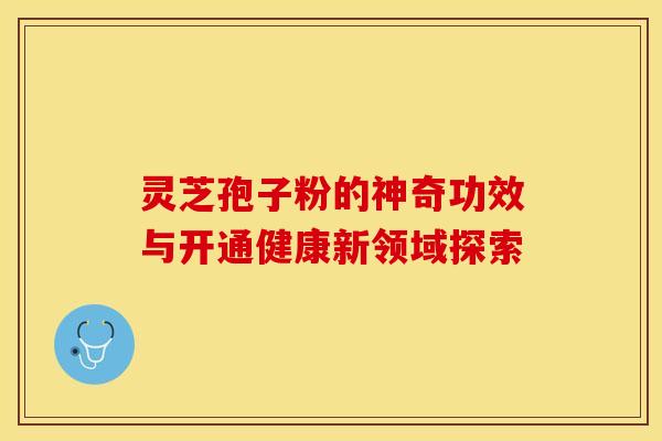 灵芝孢子粉的神奇功效与开通健康新领域探索