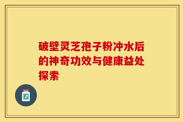 破壁灵芝孢子粉冲水后的神奇功效与健康益处探索