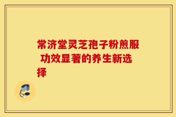 常济堂灵芝孢子粉煎服 功效显著的养生新选择