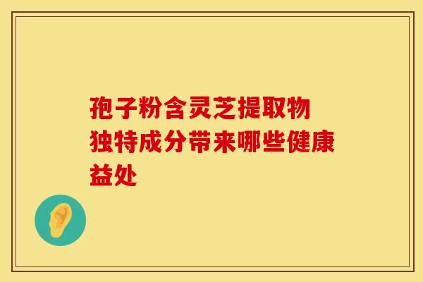 孢子粉含灵芝提取物 独特成分带来哪些健康益处