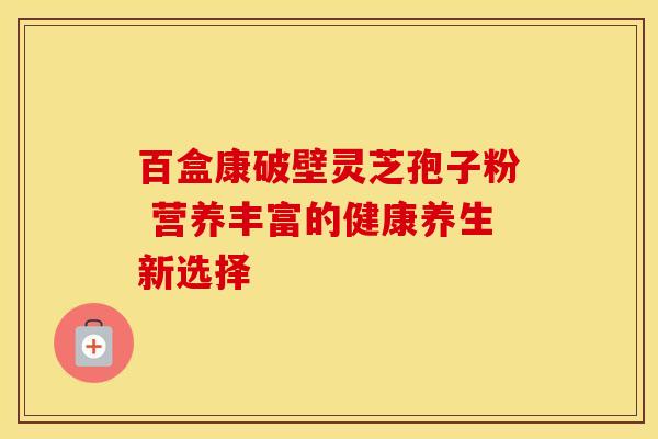 百盒康破壁灵芝孢子粉 营养丰富的健康养生新选择