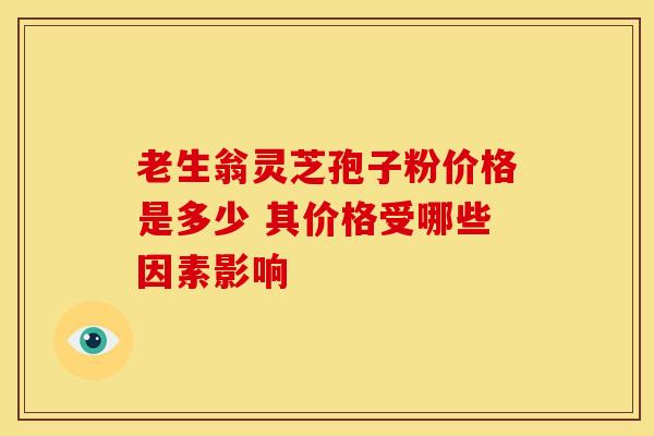 老生翁灵芝孢子粉价格是多少 其价格受哪些因素影响 老生翁灵芝孢子粉价格是多少 其价格受哪些因素影响