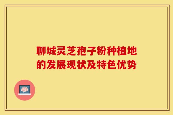 聊城灵芝孢子粉种植地的发展现状及特色优势