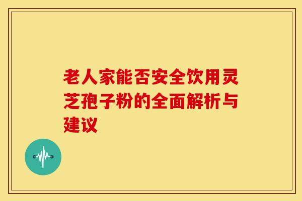 老人家能否安全饮用灵芝孢子粉的全面解析与建议 老人家能否安全饮用灵芝孢子粉的全面解析与建议