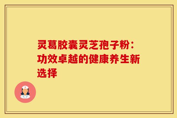 灵葛胶囊灵芝孢子粉：功效卓越的健康养生新选择
