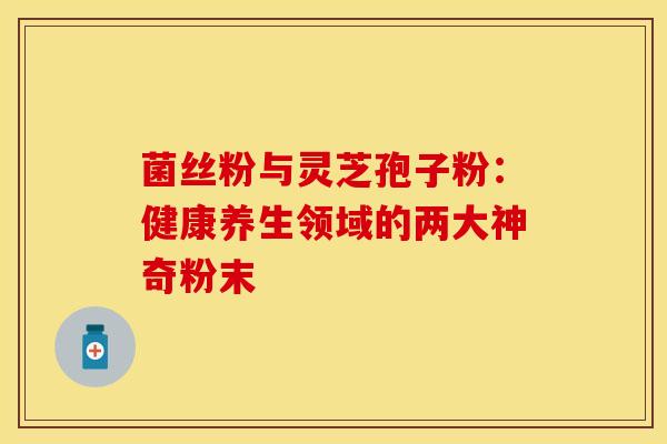 菌丝粉与灵芝孢子粉：健康养生领域的两大神奇粉末