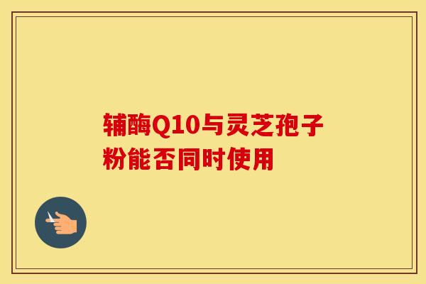 辅酶Q10与灵芝孢子粉能否同时使用