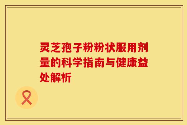 灵芝孢子粉粉状服用剂量的科学指南与健康益处解析