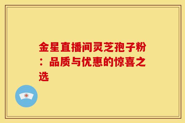 金星直播间灵芝孢子粉：品质与优惠的惊喜之选