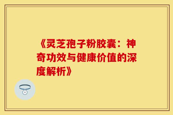 《灵芝孢子粉胶囊：神奇功效与健康价值的深度解析》
