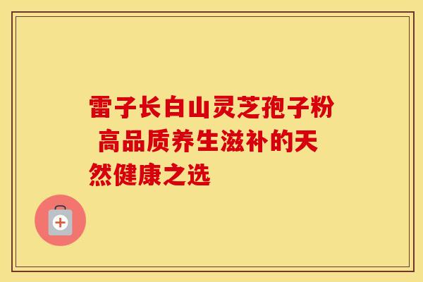 雷子长白山灵芝孢子粉 高品质养生滋补的天然健康之选