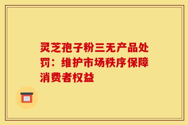 灵芝孢子粉三无产品处罚：维护市场秩序保障消费者权益