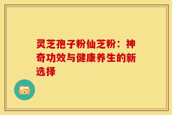 灵芝孢子粉仙芝粉：神奇功效与健康养生的新选择