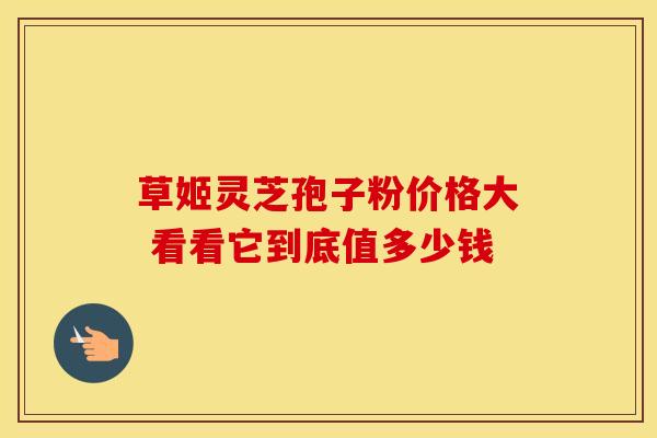 草姬灵芝孢子粉价格大 看看它到底值多少钱