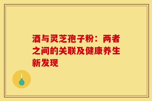 酒与灵芝孢子粉：两者之间的关联及健康养生新发现