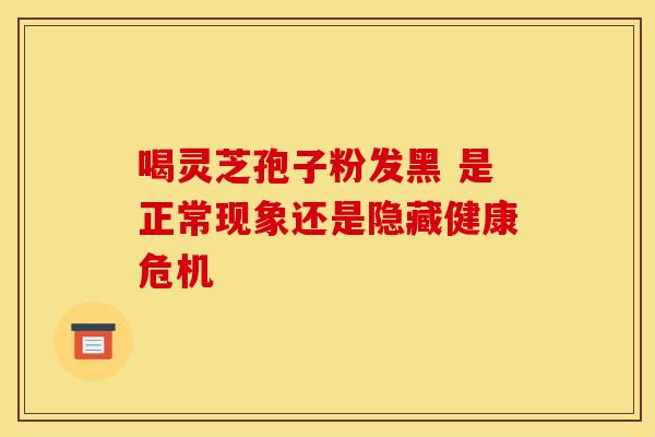喝灵芝孢子粉发黑 是正常现象还是隐藏健康危机