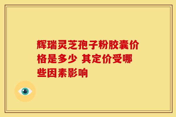 辉瑞灵芝孢子粉胶囊价格是多少 其定价受哪些因素影响