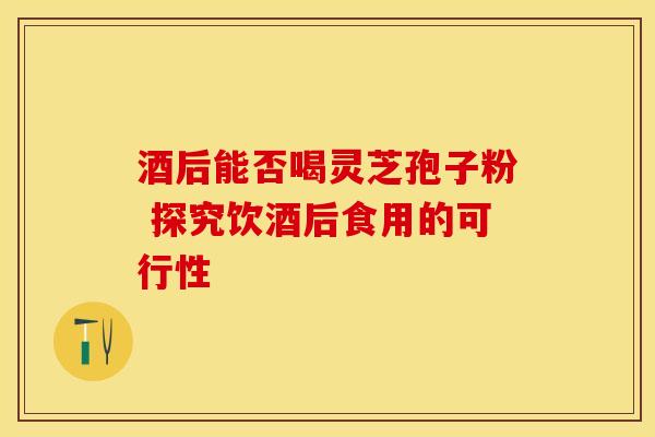 酒后能否喝灵芝孢子粉 探究饮酒后食用的可行性