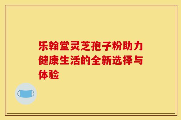 乐翰堂灵芝孢子粉助力健康生活的全新选择与体验