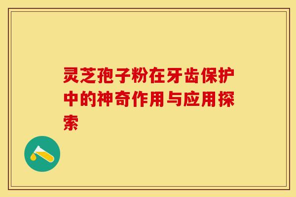 灵芝孢子粉在牙齿保护中的神奇作用与应用探索