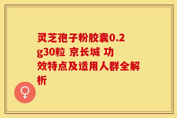 灵芝孢子粉胶囊0.2g30粒 京长城 功效特点及适用人群全解析