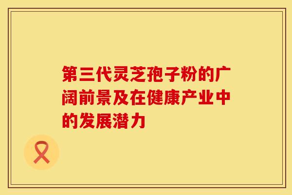 第三代灵芝孢子粉的广阔前景及在健康产业中的发展潜力