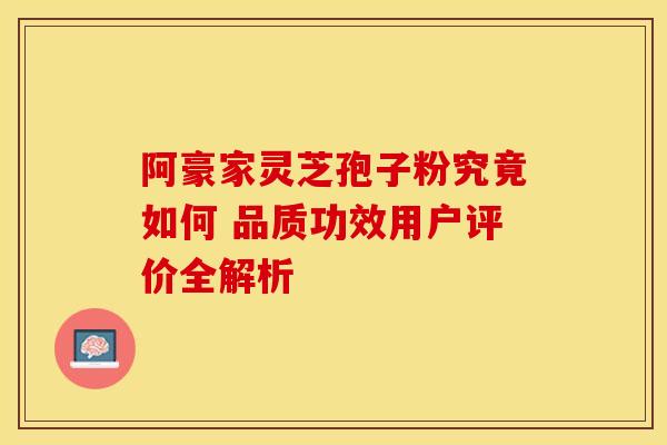 阿豪家灵芝孢子粉究竟如何 品质功效用户评价全解析
