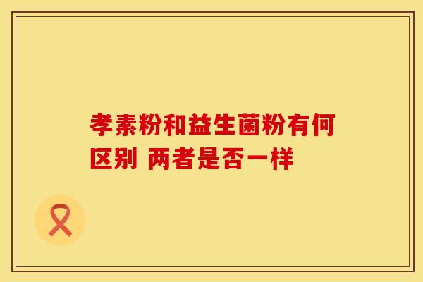 孝素粉和益生菌粉有何区别 两者是否一样 孝素粉和益生菌粉有何区别 两者是否一样