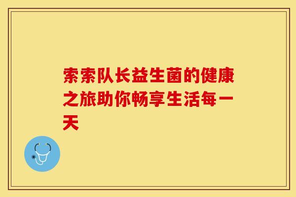 索索队长益生菌的健康之旅助你畅享生活每一天 索索队长益生菌的健康之旅助你畅享生活每一天