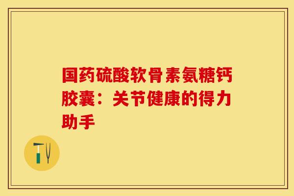 国药硫酸软骨素氨糖钙胶囊：关节健康的得力助手