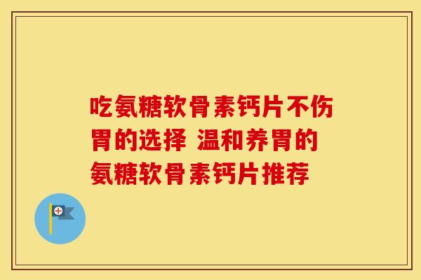 吃氨糖软骨素钙片不伤胃的选择 温和养胃的氨糖软骨素钙片推荐