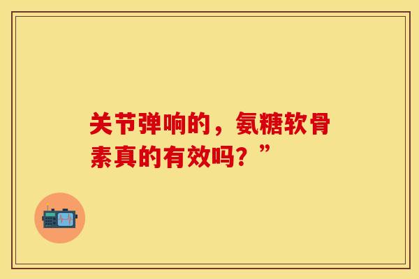 关节弹响的,氨糖软骨素真的有效吗?” 关节弹响的,氨糖软骨素真的有效吗?”
