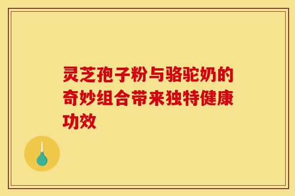灵芝孢子粉与骆驼奶的奇妙组合带来独特健康功效