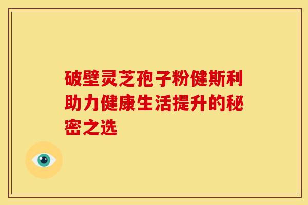 破壁灵芝孢子粉健斯利助力健康生活提升的秘密之选